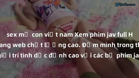 sex mẹ con việt nam Xem phim jav full HD miễn phí trên trang web chất lượng cao. Đắm mình trong thế giới giải trí tình dục đỉnh cao với các bộ phim jav đỉnh cao đủ mọi thể loại.