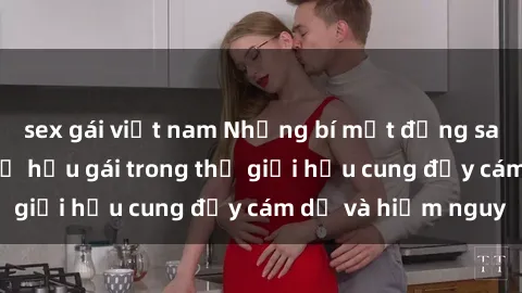 sex gái việt nam Những bí mật đằng sau cuộc sống sex nữ hầu gái trong thế giới hậu cung đầy cám dỗ và hiểm nguy