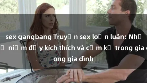 sex gangbang Truyện sex loạn luân: Những kỷ niệm đầy kích thích và cấm kỵ trong gia đình