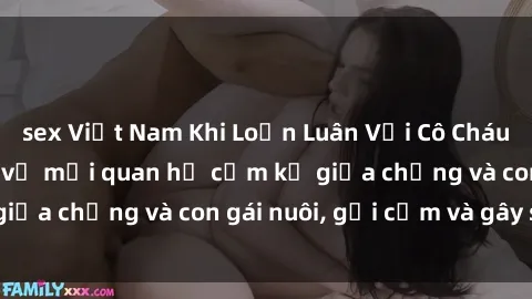 sex Việt Nam Khi Loạn Luân Với Cô Cháu: Câu chuyện kỳ lạ về mối quan hệ cấm kỵ giữa chồng và con gái nuôi, gợi cảm và gây sốc.