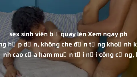 sex sinh viên bị quay lén Xem ngay phim sex nơi công cộng hấp dẫn, không che đến từng khoảnh khắc. Đỉnh cao của ham muốn tại nơi công cộng, khiến bạn không thể rời mắt.