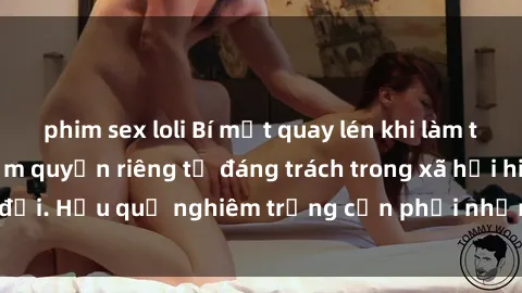 phim sex loli Bí mật quay lén khi làm tình: Hành vi vi phạm quyền riêng tư đáng trách trong xã hội hiện đại. Hậu quả nghiêm trọng cần phải nhận thức và chấm dứt ngay!