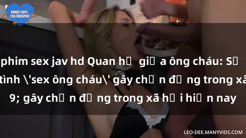phim sex jav hd Quan hệ giữa ông cháu: Sự thật về cuộc tình 'sex ông cháu' gây chấn động trong xã hội hiện nay