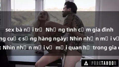 sex bà nội trợ Những tình cảm gia đình và biến cố sex trong cuộc sống hàng ngày: Nhìn nhận mới về mối quan hệ trong gia đình