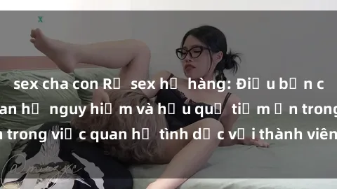 sex cha con Rủ sex họ hàng: Điều bạn cần biết về mối quan hệ nguy hiểm và hậu quả tiềm ẩn trong việc quan hệ tình dục với thành viên trong gia đình.