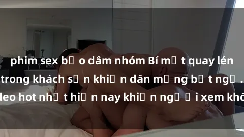 phim sex bạo dâm nhóm Bí mật quay lén cặp đôi làm tình trong khách sạn khiến dân mạng bất ngờ. Video hot nhất hiện nay khiến người xem không thể rời mắt. Xem ngay!