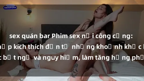 sex quán bar Phim sex nơi công cộng: Khi cảm giác hồi hộp kích thích đến từ những khoảnh khắc bất ngờ và nguy hiểm, làm tăng hưng phấn cho mọi người xem.