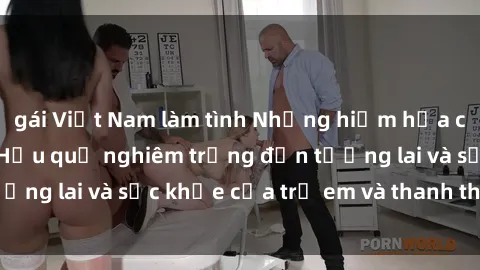 gái Việt Nam làm tình Những hiểm họa của sex thiếu niên: Hậu quả nghiêm trọng đến tương lai và sức khỏe của trẻ em và thanh thiếu niên.