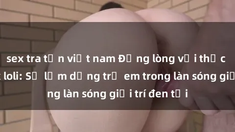sex tra tấn việt nam Đắng lòng với thực tế phim sex loli: Sự lạm dụng trẻ em trong làn sóng giải trí đen tối