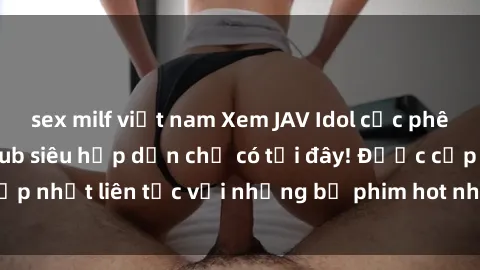 sex milf việt nam Xem JAV Idol cực phê với phụ đề Vietsub siêu hấp dẫn chỉ có tại đây! Được cập nhật liên tục với những bộ phim hot nhất, độc đáo nhất.