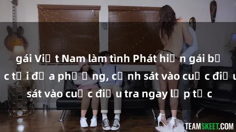gái Việt Nam làm tình Phát hiện gái bị hiếp dâm bạo lực tại địa phương, cảnh sát vào cuộc điều tra ngay lập tức