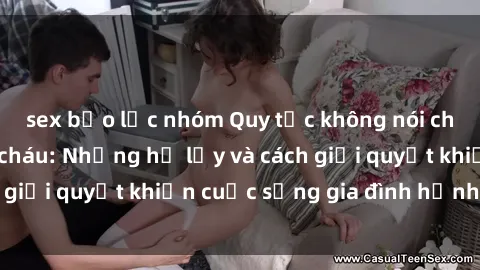 sex bạo lực nhóm Quy tắc không nói chuyện về sex ông cháu: Những hệ lụy và cách giải quyết khiến cuộc sống gia đình hạnh phúc