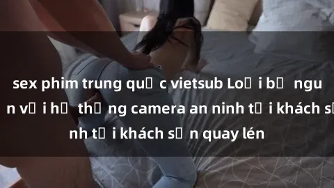 sex phim trung quốc vietsub Loại bỏ nguy cơ gian lận với hệ thống camera an ninh tại khách sạn quay lén