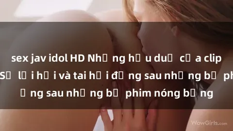 sex jav idol HD Những hậu duệ của clip sex đình đám: Sự lợi hại và tai hại đằng sau những bộ phim nóng bỏng