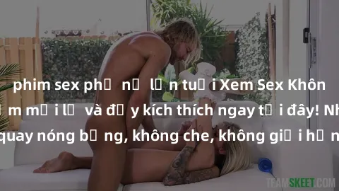 phim sex phụ nữ lớn tuổi Xem Sex Không Che: Trải nghiệm mới lạ và đầy kích thích ngay tại đây! Những cảnh quay nóng bỏng, không che, không giới hạn đang chờ đón bạn. Đừng bỏ lỡ!