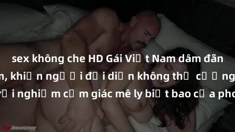 sex không che HD Gái Việt Nam dâm đãng làm tình say đắm, khiến người đối diện không thể cưỡng lại được. Hãy trải nghiệm cảm giác mê ly biết bao của phong cách yêu đương đậm chất dân tộc!