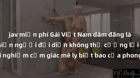 jav miễn phí Gái Việt Nam dâm đãng làm tình say đắm, khiến người đối diện không thể cưỡng lại được. Hãy trải nghiệm cảm giác mê ly biết bao của phong cách yêu đương đậm chất dân tộc!