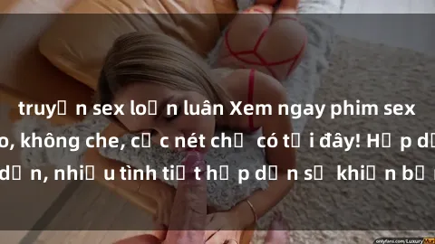 truyện sex loạn luân Xem ngay phim sex full HD đỉnh cao, không che, cực nét chỉ có tại đây! Hấp dẫn, nhiều tình tiết hấp dẫn sẽ khiến bạn thỏa mãn đắm say.