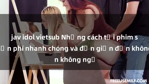 jav idol vietsub Những cách tải phim sex miễn phí nhanh chóng và đơn giản đến không ngờ