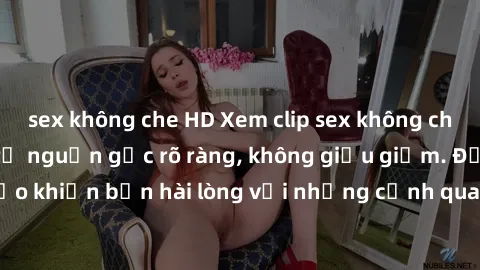sex không che HD Xem clip sex không che mới - Nguồn gốc từ nguồn gốc rõ ràng, không giấu giếm. Đảm bảo khiến bạn hài lòng với những cảnh quay táo bạo và đầy kích thích.