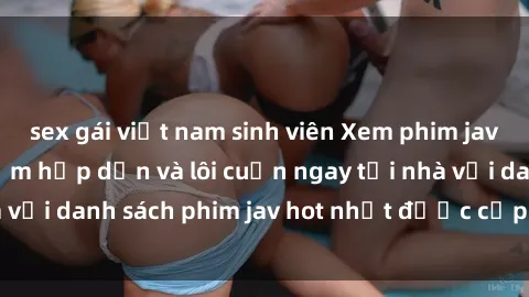 sex gái việt nam sinh viên Xem phim jav online: trải nghiệm hấp dẫn và lôi cuốn ngay tại nhà với danh sách phim jav hot nhất được cập nhật liên tục.