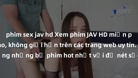 phim sex jav hd Xem phim JAV HD miễn phí chất lượng cao, không giới hạn trên các trang web uy tín. Yên tâm tận hưởng những bộ phim hot nhất với độ nét sắc sảo, đẹp mắt ngay tại nhà. Hãy trải nghiệm ng