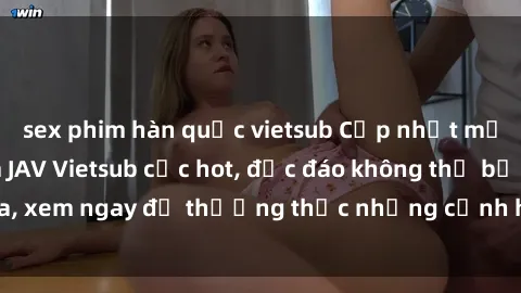 sex phim hàn quốc vietsub Cập nhật mới nhất: Top phim JAV Vietsub cực hot, độc đáo không thể bỏ qua, xem ngay để thưởng thức những cảnh hấp dẫn và đầy kích thích!