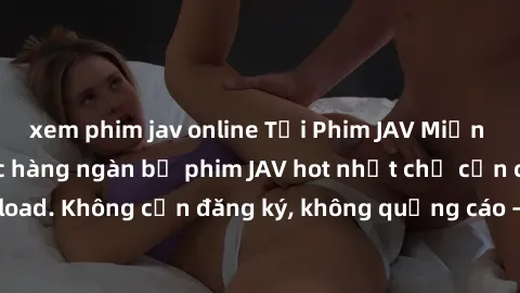 xem phim jav online Tải Phim JAV Miễn Phí - Thưởng thức hàng ngàn bộ phim JAV hot nhất chỉ cần click download. Không cần đăng ký, không quảng cáo - Dễ dàng tải về và xem online!