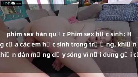 phim sex hàn quốc Phim sex học sinh: Hành động nóng bỏng của các em học sinh trong trường, khiến dân mạng dậy sóng vì nội dung gợi cảm và kích thích.