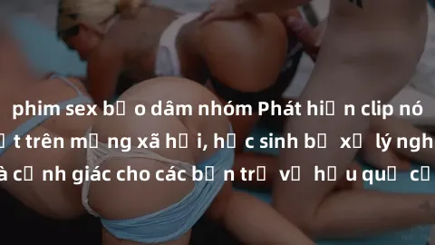 phim sex bạo dâm nhóm Phát hiện clip nóng sinh viên gây sốt trên mạng xã hội, học sinh bị xử lý nghiêm ngặt. Đây là cảnh giác cho các bạn trẻ về hậu quả của việc chia sẻ thông tin trái phép trên inter