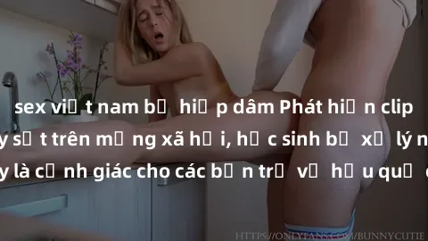 sex việt nam bị hiếp dâm Phát hiện clip nóng sinh viên gây sốt trên mạng xã hội, học sinh bị xử lý nghiêm ngặt. Đây là cảnh giác cho các bạn trẻ về hậu quả của việc chia sẻ thông tin trái phép trên in