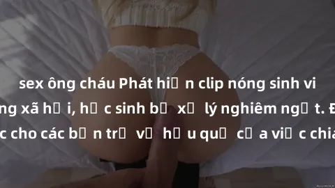 sex ông cháu Phát hiện clip nóng sinh viên gây sốt trên mạng xã hội, học sinh bị xử lý nghiêm ngặt. Đây là cảnh giác cho các bạn trẻ về hậu quả của việc chia sẻ thông tin trái phép trên internet.