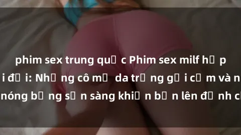 phim sex trung quốc Phim sex milf hấp dẫn nhất mọi thời đại: Những cô mẹ da trắng gợi cảm và nóng bỏng sẵn sàng khiến bạn lên đỉnh chỉ trong chớp mắt!