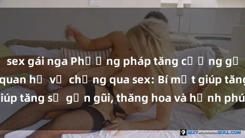 sex gái nga Phương pháp tăng cường gắn kết trong mối quan hệ vợ chồng qua sex: Bí mật giúp tăng sự gần gũi, thăng hoa và hạnh phúc cho cặp đôi