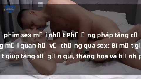 phim sex mới nhất Phương pháp tăng cường gắn kết trong mối quan hệ vợ chồng qua sex: Bí mật giúp tăng sự gần gũi, thăng hoa và hạnh phúc cho cặp đôi