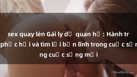 sex quay lén Gái ly dị quan hệ: Hành trình tự phục hồi và tìm lại bản lĩnh trong cuộc sống mới