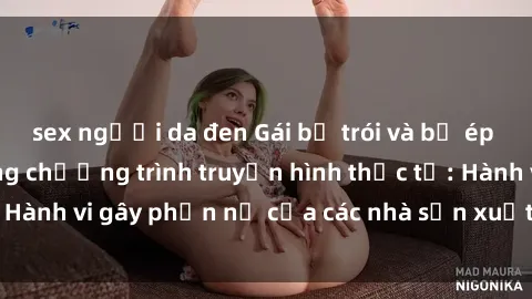 sex người da đen Gái bị trói và bị ép buộc làm tình trong chương trình truyền hình thực tế: Hành vi gây phẫn nộ của các nhà sản xuất và người xem.