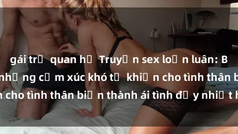 gái trẻ quan hệ Truyện sex loạn luân: Bí mật gia đình và những cảm xúc khó tả khiến cho tình thân biến thành ái tình đầy nhiệt huyết