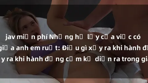 jav miễn phí Những hệ lụy của việc có quan hệ tình dục giữa anh em ruột: Điều gì xảy ra khi hành động cấm kỵ diễn ra trong gia đình?