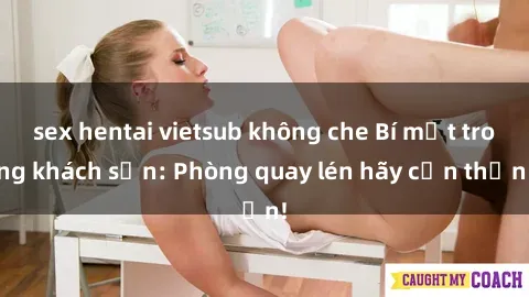 sex hentai vietsub không che Bí mật trong khách sạn: Phòng quay lén hãy cẩn thận!