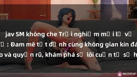 jav SM không che Trải nghiệm mới lạ với sex phòng thay đồ: Đam mê tột đỉnh cùng không gian kín đáo và quyến rũ, khám phá sự lôi cuốn từ sự hấp dẫn của nơi này.