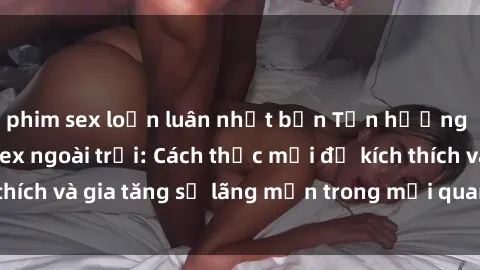 phim sex loạn luân nhật bản Tận hưởng khoái cảm với sex ngoài trời: Cách thức mới để kích thích và gia tăng sự lãng mạn trong mối quan hệ của bạn!
