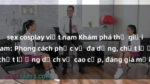 sex cosplay việt nam Khám phá thế giới của gái gọi Việt Nam: Phong cách phục vụ đa dạng, chất lượng dịch vụ cao cấp, đáng giá mọi khoản chi phí