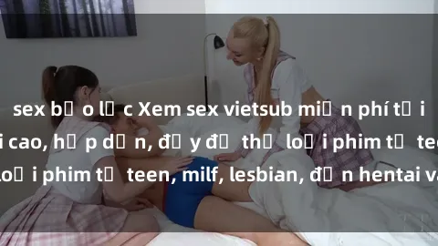 sex bạo lực Xem sex vietsub miễn phí tại nhà, độ phân giải cao, hấp dẫn, đầy đủ thể loại phim từ teen, milf, lesbian, đến hentai và jav.