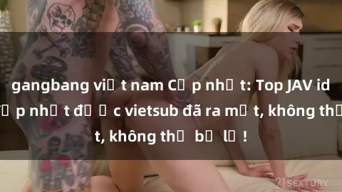 gangbang việt nam Cập nhật: Top JAV idol xinh đẹp nhất được vietsub đã ra mắt, không thể bỏ lỡ!