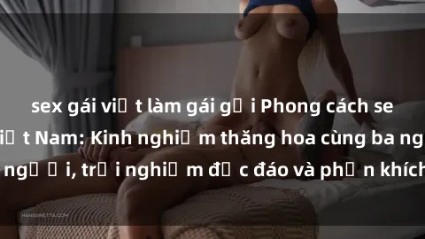 sex gái việt làm gái gọi Phong cách sex 3P độc đáo tại Việt Nam: Kinh nghiệm thăng hoa cùng ba người, trải nghiệm độc đáo và phấn khích không thể bỏ lỡ!