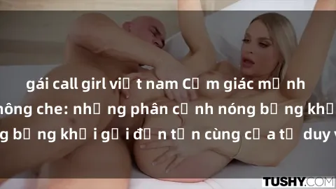 gái call girl việt nam Cảm giác mạnh mẽ với sex BDSM không che: những phân cảnh nóng bỏng khơi gợi đến tận cùng của tư duy và cơ thể.