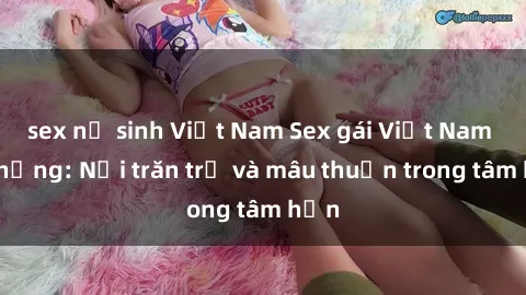 sex nữ sinh Việt Nam Sex gái Việt Nam có chồng: Nỗi trăn trở và mâu thuẫn trong tâm hồn
