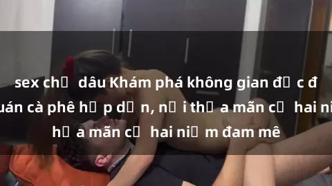 sex chị dâu Khám phá không gian độc đáo tại sex quán cà phê hấp dẫn, nơi thỏa mãn cả hai niềm đam mê