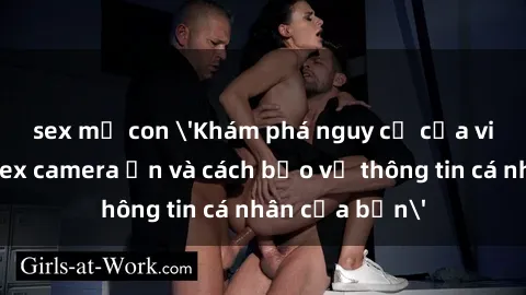 sex mẹ con 'Khám phá nguy cơ của việc sử dụng sex camera ẩn và cách bảo vệ thông tin cá nhân của bạn'